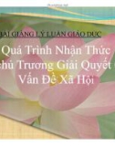 Bài giảng Lý luận Giáo dục - Quá trình nhận thức và chủ trương giải quyết các vấn đề xã hội